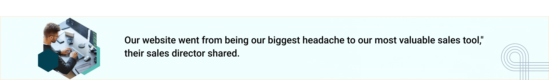 "Our website went from being our biggest headache to our most valuable sales tool," their sales director shared.